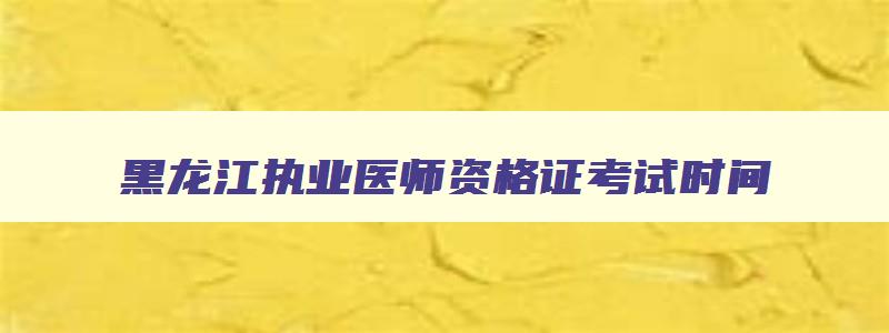 黑龙江执业医师资格证考试时间,黑龙江医师资格证考试时间2023时间