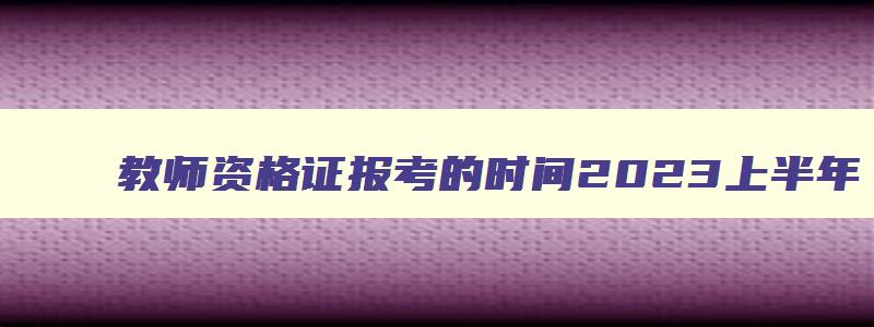 教师资格证报考的时间2023上半年,教师资格证报考2023年官网报名