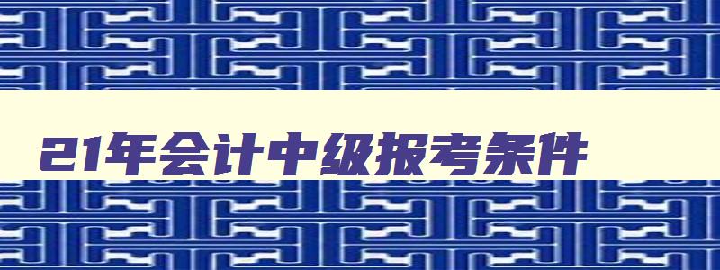 21年会计中级报考条件,2023年考中级会计证的要求公布了嘛