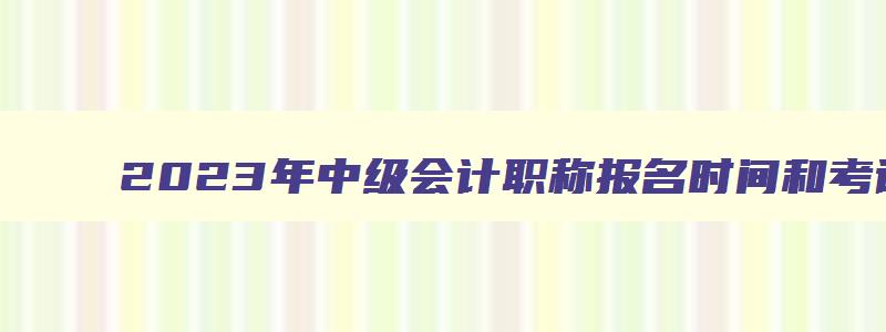 2023年中级会计职称报名时间和考试时间,2023年中级会计职称报名时间2023年