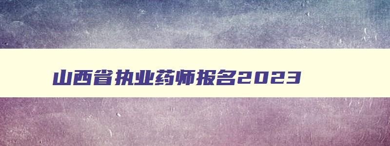 山西省执业药师报名2023（山西省执业药师报名2023年）