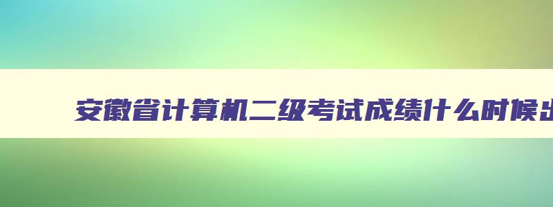 安徽省计算机二级考试成绩什么时候出来,安徽省计算机二级考试成绩