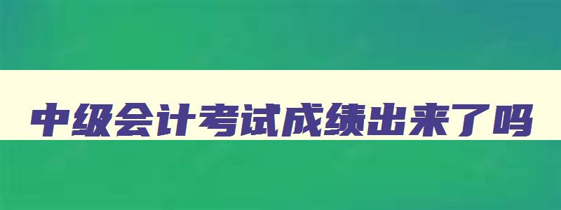 中级会计考试成绩出来了吗,中级会计考试当时出成绩吗