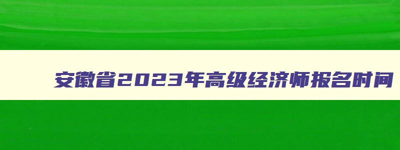 安徽省2023年高级经济师报名时间,2023年安徽省高级经济师