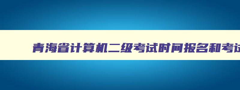 青海省计算机二级考试时间报名和考试时间安排,青海省计算机二级考试时间报名和考试时间