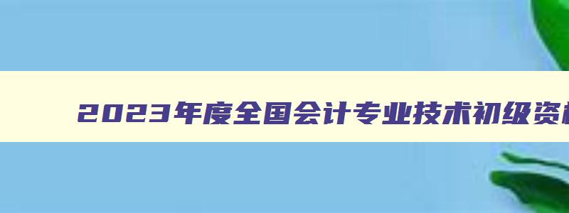 2023年度全国会计专业技术初级资格考试时间