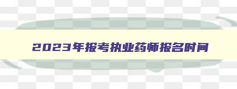 2023年报考执业药师报名时间,2023年报考执业药师条件