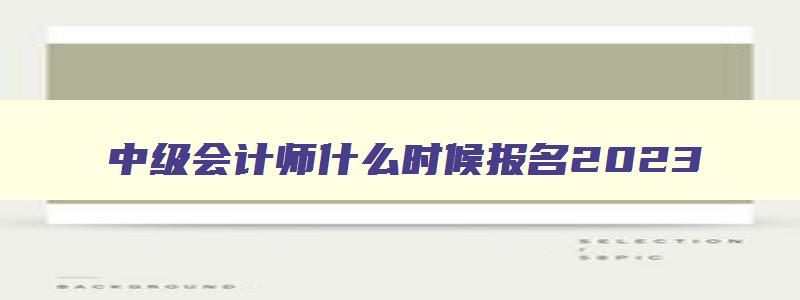 中级会计师什么时候报名2023,中级会计师每年什么时候报名