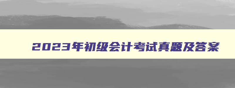 2023年初级会计考试真题及答案,2023年初级会计考试多少分过