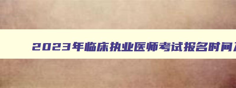 2023年临床执业医师考试报名时间及条件,2023年临床执业医师考试报名时间