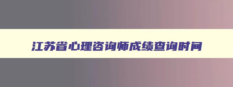 江苏省心理咨询师成绩查询时间,江苏省心理咨询师成绩查询