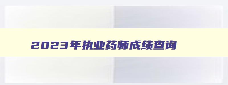 2023年执业药师成绩查询（2023年执业药师成绩查询时间）