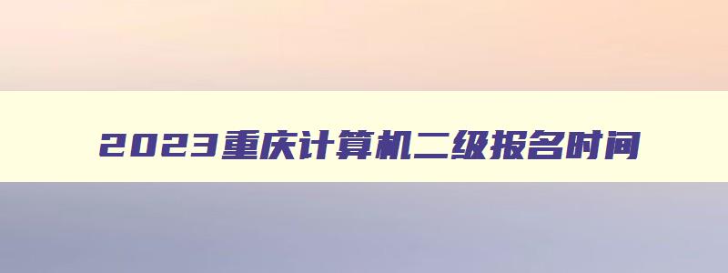2023重庆计算机二级报名时间,重庆计算机二级报名时间2023年5月