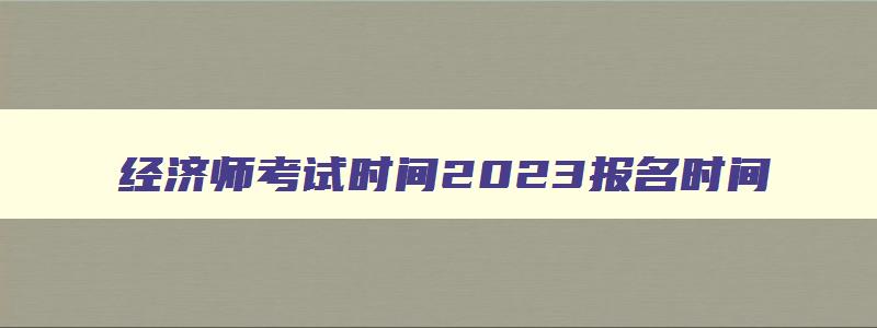 经济师考试时间2023报名时间,报考高级经济师的条件是什么