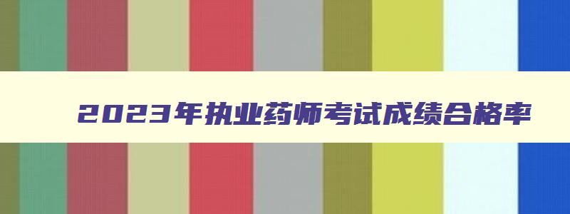 2023年执业药师考试成绩合格率,2023年执业药师考试成绩合格标准