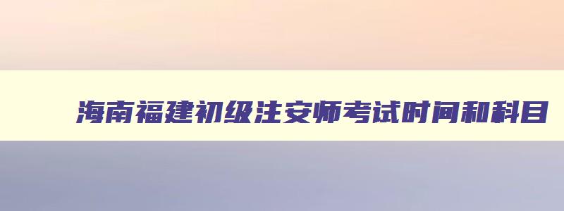 海南福建初级注安师考试时间和科目