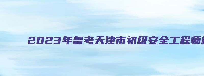 2023年备考天津市初级安全工程师材料有哪些（天津初级安全工程师报名时间）