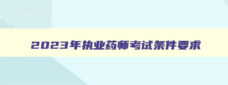 2023年执业药师考试条件要求,2023年执业药师考试条件