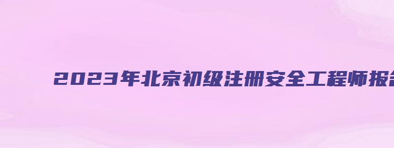 2023年北京初级注册安全工程师报名条件（北京初级注册安全工程师报名时间2023）