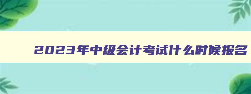 2023年中级会计考试什么时候报名