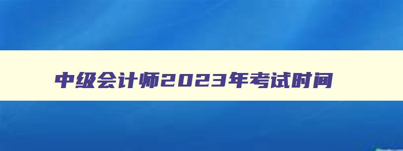 中级会计师2023年考试时间,2023年中级会计职称什么时候考试