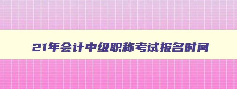 21年会计中级职称考试报名时间,2023年中级会计师职称报考要求高吗