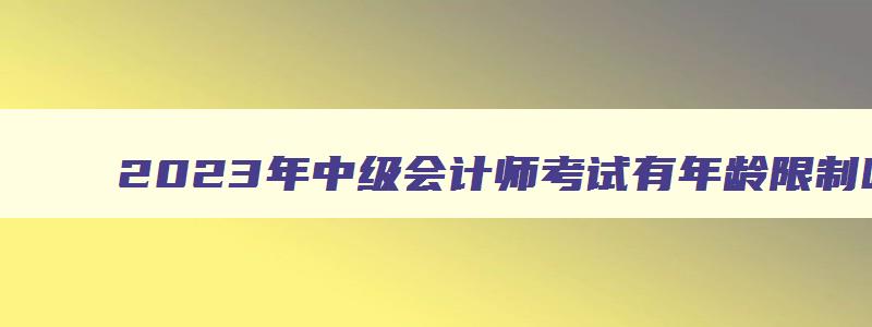 2023年中级会计师考试有年龄限制吗请问