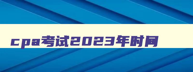 cpa考试2023年时间,2921年cpa考试时间