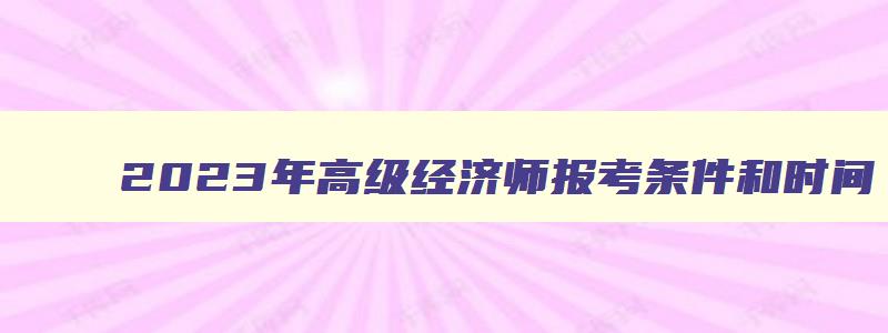 2023年高级经济师报考条件和时间,2023年高级经济师报考条件