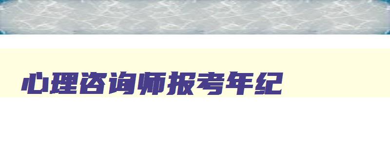 心理咨询师报考年纪,心理咨询师报名年龄