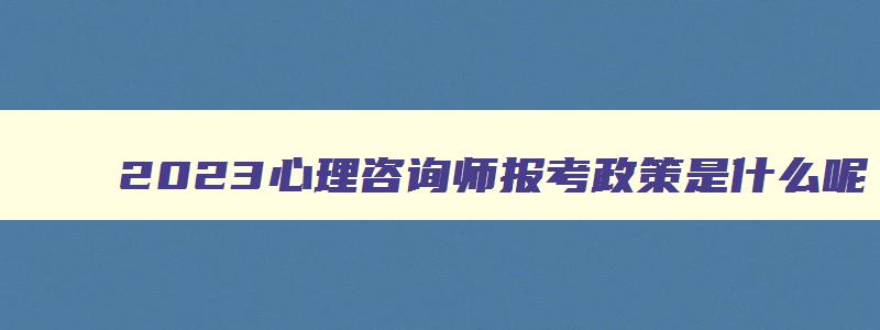 2023心理咨询师报考政策是什么呢,2023心理咨询师报考政策是什么