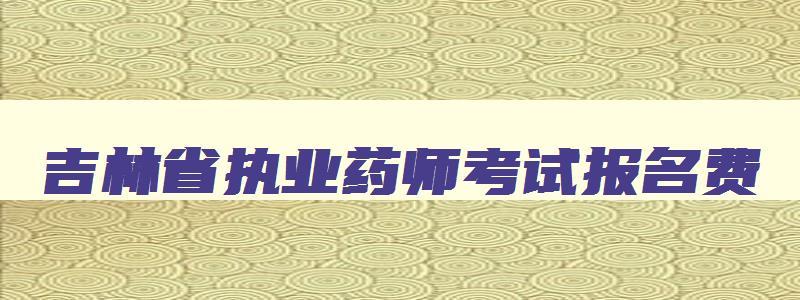 吉林省执业药师考试报名费,吉林省执业药师考试报名