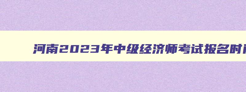 河南2023年中级经济师考试报名时间,河南省中级经济师考试时间2023年