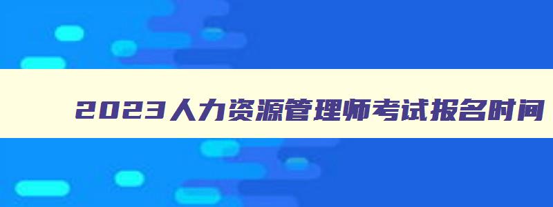 2023人力资源管理师考试报名时间,人力资源管理师证报考时间2023年