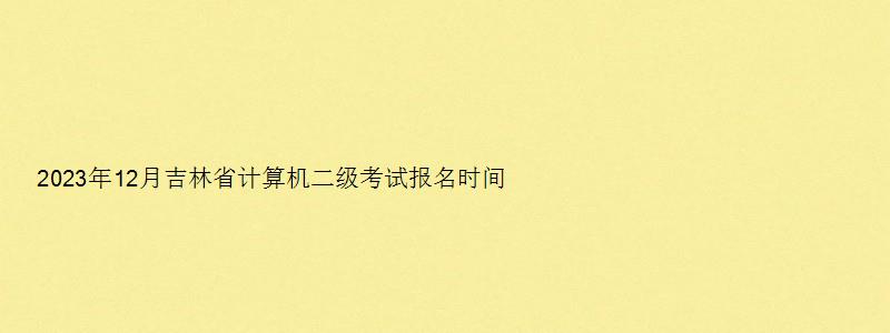 2023年12月吉林省计算机二级考试报名时间及地址（吉林省2023年下半年计算机二级考试报名时间）