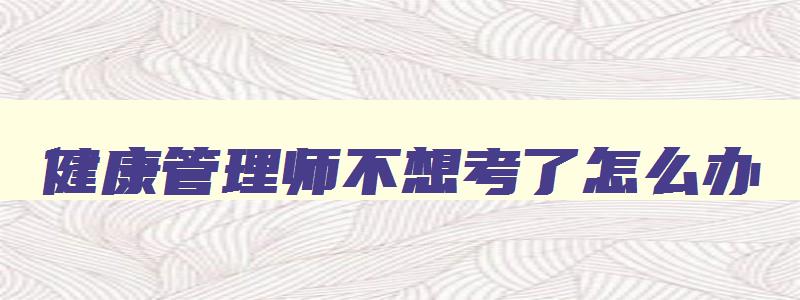 健康管理师不想考了怎么办,报考健康管理师不想考了钱能退吗