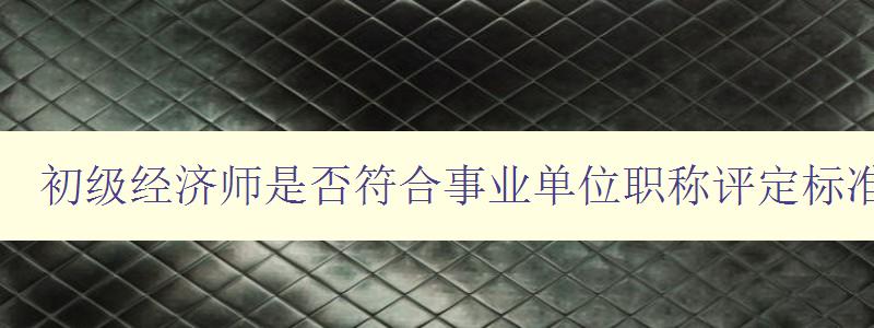 初级经济师是否符合事业单位职称评定标准