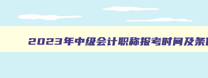 2023年中级会计职称报考时间及条件,2023年中级会计职称报考时间