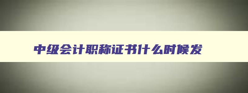 中级会计职称证书什么时候发,中级会计职称发放时间