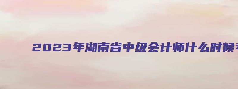 2023年湖南省中级会计师什么时候考（2023年湖南省中级会计师什么时候考试）