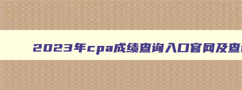 2023年cpa成绩查询入口官网及查询时间（2023年cpa成绩查询入口官网及查询时间表）