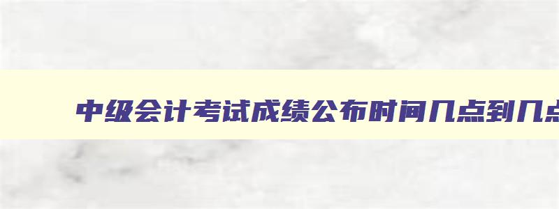 中级会计考试成绩公布时间几点到几点