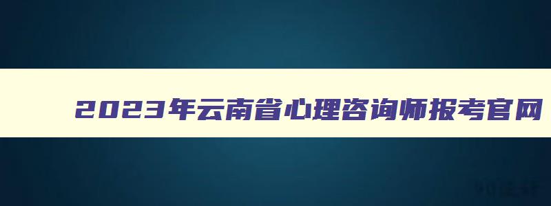 2023年云南省心理咨询师报考官网（云南省2023年心理咨询师报考时间）