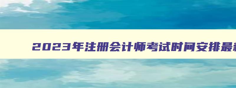 2023年注册会计师考试时间安排最新,2023年注册会计师报考时间及考试时间