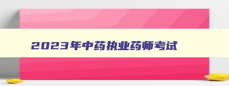 2023年中药执业药师考试,2023中药执业药师考试时间