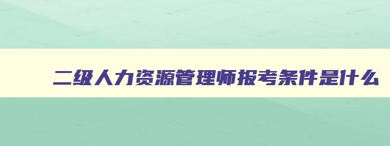 二级人力资源管理师报考条件是什么,二级人力资源管理师报考条件考试时间