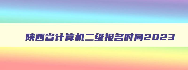 陕西省计算机二级报名时间2023,陕西省计算机二级考试报名时间2023