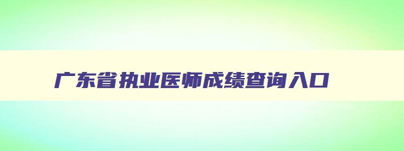 广东省执业医师成绩查询入口,广东省执业医师考核管理平台