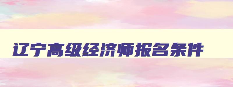 辽宁高级经济师报名条件,辽宁高级经济师报名时间2023年