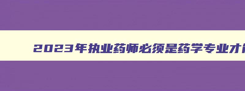 2023年执业药师必须是药学专业才能考嘛,2023年执业药师必须是药学专业才能考嘛